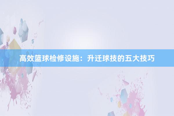 高效篮球检修设施：升迁球技的五大技巧